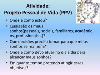 Atividade:Projeto Pessoal de Vida (PPV)Onde e como estou?Quais são os meus sonhos(pessoais, sociais, familiares, acadêmicos, profissionais...)?Que decisões preciso tomar para que meus sonhos se realizem?Onde e como devo atuar no dia a dia para alcançar meus sonhos?Em quanto tempo pretendo atingir esses objetivos?