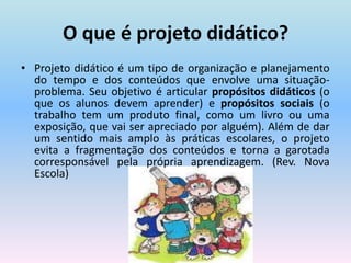 O que é projeto didático?Projeto didático é um tipo de organização e planejamento do tempo e dos conteúdos que envolve uma situação- problema. Seu objetivo é articular propósitos didáticos (o que os alunos devem aprender) e propósitos sociais (o trabalho tem um produto final, como um livro ou uma exposição, que vai ser apreciado por alguém). Além de dar um sentido mais amplo às práticas escolares, o projeto evita a fragmentação dos conteúdos e torna a garotada corresponsável pela própria aprendizagem. (Rev. Nova Escola)