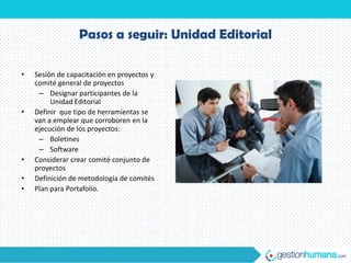 Pasos a seguir: Unidad Editorial

•   Sesión de capacitación en proyectos y
    comité general de proyectos
     – Designar participantes de la
         Unidad Editorial
•   Definir que tipo de herramientas se
    van a emplear que corroboren en la
    ejecución de los proyectos:
     – Boletines
     – Software
•   Considerar crear comité conjunto de
    proyectos
•   Definición de metodología de comités
•   Plan para Portafolio.
 