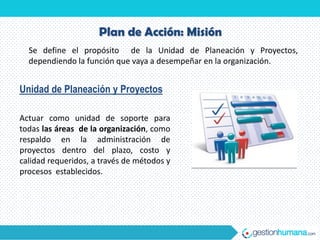 Plan de Acción: Misión
  Se define el propósito de la Unidad de Planeación y Proyectos,
  dependiendo la función que vaya a desempeñar en la organización.


Unidad de Planeación y Proyectos

Actuar como unidad de soporte para
todas las áreas de la organización, como
respaldo en la administración de
proyectos dentro del plazo, costo y
calidad requeridos, a través de métodos y
procesos establecidos.
 