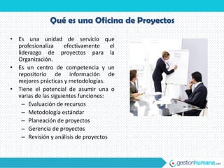 Qué es una Oficina de Proyectos

• Es una unidad de servicio que
  profesionaliza     efectivamente     el
  liderazgo de proyectos para la
  Organización.
• Es un centro de competencia y un
  repositorio de información de
  mejores prácticas y metodologías.
• Tiene el potencial de asumir una o
  varias de las siguientes funciones:
    – Evaluación de recursos
    – Metodología estándar
    – Planeación de proyectos
    – Gerencia de proyectos
    – Revisión y análisis de proyectos
 