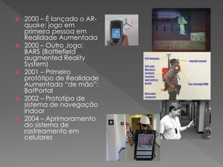  2000 – É lançado o AR-
quake: jogo em
primeira pessoa em
Realidade Aumentada
 2000 – Outro Jogo:
BARS (Battlefield
augmented Reality
System)
 2001 – Primeiro
protótipo de Realidade
Aumentada “de mão”:
BatPortal
 2002 – Prototipo de
sistema de navegação
indoor
 2004 – Aprimoramento
do sistema de
rastreamento em
celulares
 