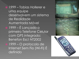 1999 – Tobias Hollerer e uma equipe desenvolvem um sistema de Realidade Aumentada Móvel1999 – É Lançado o primeiro Telefone Celular com GPS integrado: BenefonEsc! NT20021999 – O protocolo de Internet Sem Fio (Wi-Fi) É definido