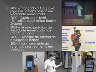 2000 – É lançado o AR-quake jogo em primeira pessoa em Realidade Aumentada2000 – Outro Jogo: BARS (Battlefieldaugmented Reality System)2001 – Primeiro protótipo de Realidade Aumentada “de mão”: BatPortal2002 – Prototipo de sistema de navegação indoor2004 – Aprimoramento do sistema de rastreamento em celulares