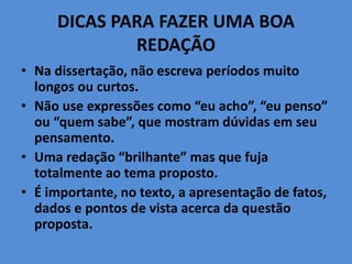 DICAS PARA FAZER UMA BOA
REDAÇÃO
• Na dissertação, não escreva períodos muito
longos ou curtos.
• Não use expressões como “eu acho”, “eu penso”
ou “quem sabe”, que mostram dúvidas em seu
pensamento.
• Uma redação “brilhante” mas que fuja
totalmente ao tema proposto.
• É importante, no texto, a apresentação de fatos,
dados e pontos de vista acerca da questão
proposta.
 