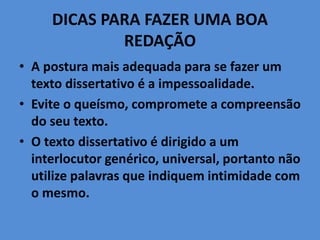 DICAS PARA FAZER UMA BOA
REDAÇÃO
• A postura mais adequada para se fazer um
texto dissertativo é a impessoalidade.
• Evite o queísmo, compromete a compreensão
do seu texto.
• O texto dissertativo é dirigido a um
interlocutor genérico, universal, portanto não
utilize palavras que indiquem intimidade com
o mesmo.
 