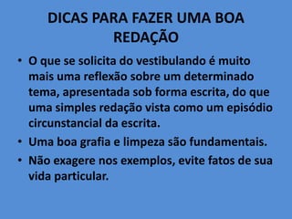 DICAS PARA FAZER UMA BOA
REDAÇÃO
• O que se solicita do vestibulando é muito
mais uma reflexão sobre um determinado
tema, apresentada sob forma escrita, do que
uma simples redação vista como um episódio
circunstancial da escrita.
• Uma boa grafia e limpeza são fundamentais.
• Não exagere nos exemplos, evite fatos de sua
vida particular.
 