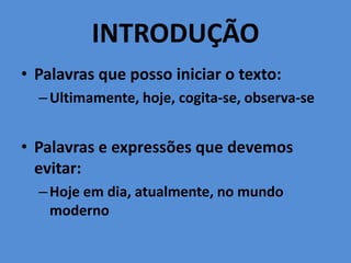 INTRODUÇÃO
• Palavras que posso iniciar o texto:
–Ultimamente, hoje, cogita-se, observa-se
• Palavras e expressões que devemos
evitar:
–Hoje em dia, atualmente, no mundo
moderno
 