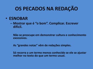 OS PECADOS NA REDAÇÃO
• ESNOBAR
– Mostrar que é “o bom”. Complicar. Escrever
difícil.
Não se preocupe em demonstrar cultura e conhecimento
excessivos.
As “grandes notas” vêm de redações simples.
Só recorra a um termo menos conhecido se ele se ajustar
melhor no texto do que um termo usual.
 