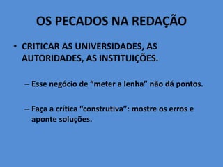 OS PECADOS NA REDAÇÃO
• CRITICAR AS UNIVERSIDADES, AS
AUTORIDADES, AS INSTITUIÇÕES.
– Esse negócio de “meter a lenha” não dá pontos.
– Faça a crítica “construtiva”: mostre os erros e
aponte soluções.
 