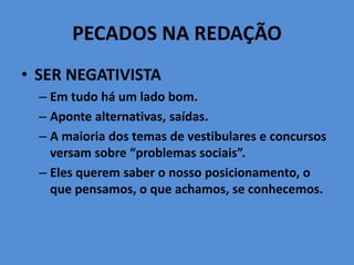 PECADOS NA REDAÇÃO
• SER NEGATIVISTA
– Em tudo há um lado bom.
– Aponte alternativas, saídas.
– A maioria dos temas de vestibulares e concursos
versam sobre “problemas sociais”.
– Eles querem saber o nosso posicionamento, o
que pensamos, o que achamos, se conhecemos.
 