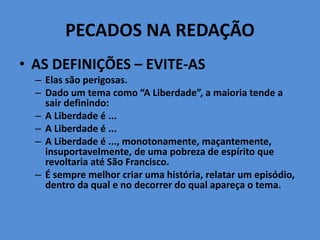 PECADOS NA REDAÇÃO
• AS DEFINIÇÕES – EVITE-AS
– Elas são perigosas.
– Dado um tema como “A Liberdade”, a maioria tende a
sair definindo:
– A Liberdade é ...
– A Liberdade é ...
– A Liberdade é ..., monotonamente, maçantemente,
insuportavelmente, de uma pobreza de espírito que
revoltaria até São Francisco.
– É sempre melhor criar uma história, relatar um episódio,
dentro da qual e no decorrer do qual apareça o tema.
 