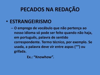 PECADOS NA REDAÇÃO
• ESTRANGEIRISMO
– O emprego de vocábulo que não pertença ao
nosso idioma só pode ser feito quando não haja,
em português, palavra de sentido
correspondente. Termo técnico, por exemplo. Se
usada, a palavra deve vir entre aspas (“”) ou
grifada.
Ex.: “Knowhow”.
 