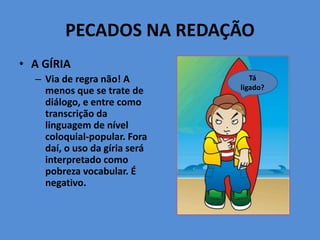 PECADOS NA REDAÇÃO
• A GÍRIA
– Via de regra não! A
menos que se trate de
diálogo, e entre como
transcrição da
linguagem de nível
coloquial-popular. Fora
daí, o uso da gíria será
interpretado como
pobreza vocabular. É
negativo.
Tá
ligado?
 