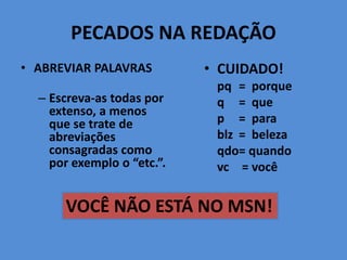 PECADOS NA REDAÇÃO
• ABREVIAR PALAVRAS
– Escreva-as todas por
extenso, a menos
que se trate de
abreviações
consagradas como
por exemplo o “etc.”.
• CUIDADO!
pq = porque
q = que
p = para
blz = beleza
qdo= quando
vc = você
VOCÊ NÃO ESTÁ NO MSN!
 
