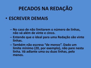 PECADOS NA REDAÇÃO
• ESCREVER DEMAIS
– No caso de não limitarem o número de linhas,
não vá além de vinte e cinco.
– Entendo que o ideal para uma Redação são vinte
linhas.
– Também não escreva “de menos”. Dado um
limite mínimo (20, por exemplo), não pare nesta
linha. Vá adiante uma ou duas linhas, pelo
menos.
 