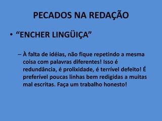 PECADOS NA REDAÇÃO
• “ENCHER LINGÜIÇA”
– À falta de idéias, não fique repetindo a mesma
coisa com palavras diferentes! Isso é
redundância, é prolixidade, é terrível defeito! É
preferível poucas linhas bem redigidas a muitas
mal escritas. Faça um trabalho honesto!
 