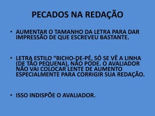 PECADOS NA REDAÇÃO
• AUMENTAR O TAMANHO DA LETRA PARA DAR
IMPRESSÃO DE QUE ESCREVEU BASTANTE.
• LETRA ESTILO “BICHO-DE-PÉ, SÓ SE VÊ A LINHA
(DE TÃO PEQUENA), NÃO PODE. O AVALIADOR
NÃO VAI COLOCAR LENTE DE AUMENTO
ESPECIALMENTE PARA CORRIGIR SUA REDAÇÃO.
• ISSO INDISPÕE O AVALIADOR.
 