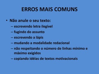 ERROS MAIS COMUNS
• Não anule o seu texto:
– escrevendo letra ilegível
– fugindo do assunto
– escrevendo a lápis
– mudando a modalidade redacional
– não respeitando o número de linhas mínimo e
máximo exigidos
– copiando idéias de textos motivacionais
 