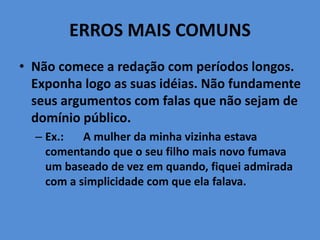 ERROS MAIS COMUNS
• Não comece a redação com períodos longos.
Exponha logo as suas idéias. Não fundamente
seus argumentos com falas que não sejam de
domínio público.
– Ex.: A mulher da minha vizinha estava
comentando que o seu filho mais novo fumava
um baseado de vez em quando, fiquei admirada
com a simplicidade com que ela falava.
 