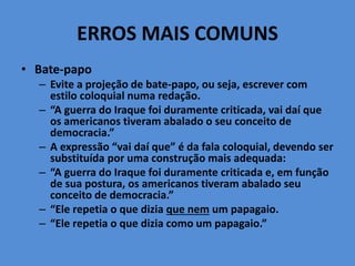 ERROS MAIS COMUNS
• Bate-papo
– Evite a projeção de bate-papo, ou seja, escrever com
estilo coloquial numa redação.
– “A guerra do Iraque foi duramente criticada, vai daí que
os americanos tiveram abalado o seu conceito de
democracia.”
– A expressão “vai daí que” é da fala coloquial, devendo ser
substituída por uma construção mais adequada:
– “A guerra do Iraque foi duramente criticada e, em função
de sua postura, os americanos tiveram abalado seu
conceito de democracia.”
– “Ele repetia o que dizia que nem um papagaio.
– “Ele repetia o que dizia como um papagaio.”
 