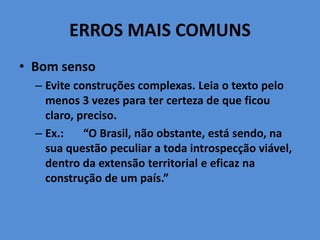 ERROS MAIS COMUNS
• Bom senso
– Evite construções complexas. Leia o texto pelo
menos 3 vezes para ter certeza de que ficou
claro, preciso.
– Ex.: “O Brasil, não obstante, está sendo, na
sua questão peculiar a toda introspecção viável,
dentro da extensão territorial e eficaz na
construção de um país.”
 