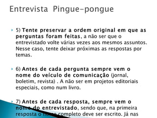 5)  Tente preservar a ordem original em que as perguntas foram feitas , a não ser que o entrevistado volte várias vezes aos mesmos assuntos. Nesse caso, tente deixar próximas as respostas por temas. 6)  Antes de cada pergunta sempre vem o nome do veículo de comunicação  (jornal, boletim, revista) . A não ser em projetos editoriais especiais, como num livro. 7)  Antes de cada resposta, sempre vem o nome do entrevistado , sendo que, na primeira resposta o nome completo deve ser escrito. Já nas outras respostas, apenas as iniciais ou o nome mais conhecido da pessoa é grafado. 