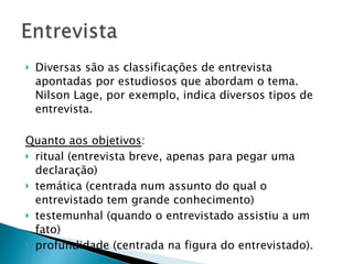 Diversas são as classificações de entrevista apontadas por estudiosos que abordam o tema. Nilson Lage, por exemplo, indica diversos tipos de entrevista.  Quanto aos objetivos :  ritual (entrevista breve, apenas para pegar uma declaração) temática (centrada num assunto do qual o entrevistado tem grande conhecimento) testemunhal (quando o entrevistado assistiu a um fato) profundidade (centrada na figura do entrevistado).   