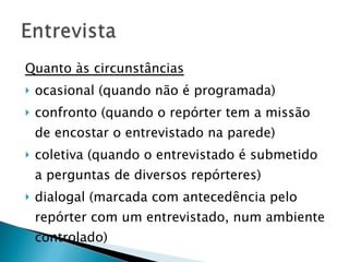 Quanto às circunstâncias ocasional (quando não é programada) confronto (quando o repórter tem a missão de encostar o entrevistado na parede) coletiva (quando o entrevistado é submetido a perguntas de diversos repórteres)  dialogal (marcada com antecedência pelo repórter com um entrevistado, num ambiente controlado) 