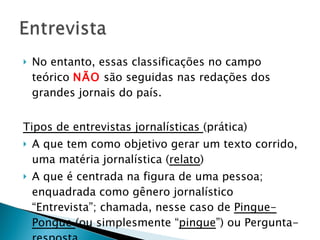 No entanto, essas classificações no campo teórico  NÃO  são seguidas nas redações dos grandes jornais do país.  Tipos de entrevistas jornalísticas  (prática) A que tem como objetivo gerar um texto corrido, uma matéria jornalística ( relato ) A que é centrada na figura de uma pessoa; enquadrada como gênero jornalístico “Entrevista”; chamada, nesse caso de  Pingue-Pongue  (ou simplesmente “ pingue ”) ou Pergunta-resposta. 