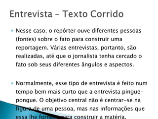 Nesse caso, o repórter ouve diferentes pessoas (fontes) sobre o fato para construir uma reportagem. Várias entrevistas, portanto, são realizadas, até que o jornalista tenha cercado o fato sob seus diferentes ângulos e aspectos. Normalmente, esse tipo de entrevista é feito num tempo bem mais curto que a entrevista pingue-pongue. O objetivo central não é centrar-se na figura de uma pessoa, mas nas informações que essa lhe fornece para construir a matéria. 
