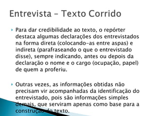 Para dar credibilidade ao texto, o repórter destaca algumas declarações dos entrevistados na forma direta (colocando-as entre aspas) e indireta (parafraseando o que o entrevistado disse), sempre indicando, antes ou depois da declaração o nome e o cargo (ocupação, papel) de quem a proferiu. Outras vezes, as informações obtidas não precisam vir acompanhadas da identificação do entrevistado, pois são informações simples demais, que serviram apenas como base para a construção do texto. 