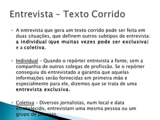 A entrevista que gera um texto corrido pode ser feita em duas situações, que definem outros subtipos de entrevista:  a individual  ( que muitas vezes pode ser exclusiva ) e a  coletiva . Individual  – Quando o repórter entrevista a fonte, sem a companhia de outros colegas de profissão. Se o repórter conseguiu do entrevistado a garantia que aquelas informações serão fornecidas em primeira mão e especialmente para ele, dizemos que se trata de uma  entrevista exclusiva. Coletiva  – Diversos jornalistas, num local e data estabelecido, entrevistam uma mesma pessoa ou um grupo de pessoas.   