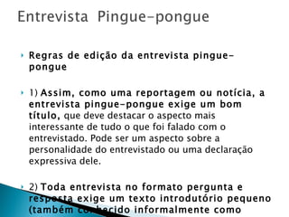 Regras de edição da entrevista pingue-pongue 1)  Assim, como uma reportagem ou notícia, a entrevista pingue-pongue exige um bom título,  que deve destacar o aspecto mais interessante de tudo o que foi falado com o entrevistado. Pode ser um aspecto sobre a personalidade do entrevistado ou uma declaração expressiva dele.   2)  Toda entrevista no formato pergunta e resposta exige um texto introdutório pequeno (também conhecido informalmente como cabeça) , contendo informações sobre o entrevistado (breve perfil) e um resumo sobre o que foi tratado na entrevista (podendo conter algumas frases do entrevistado).  