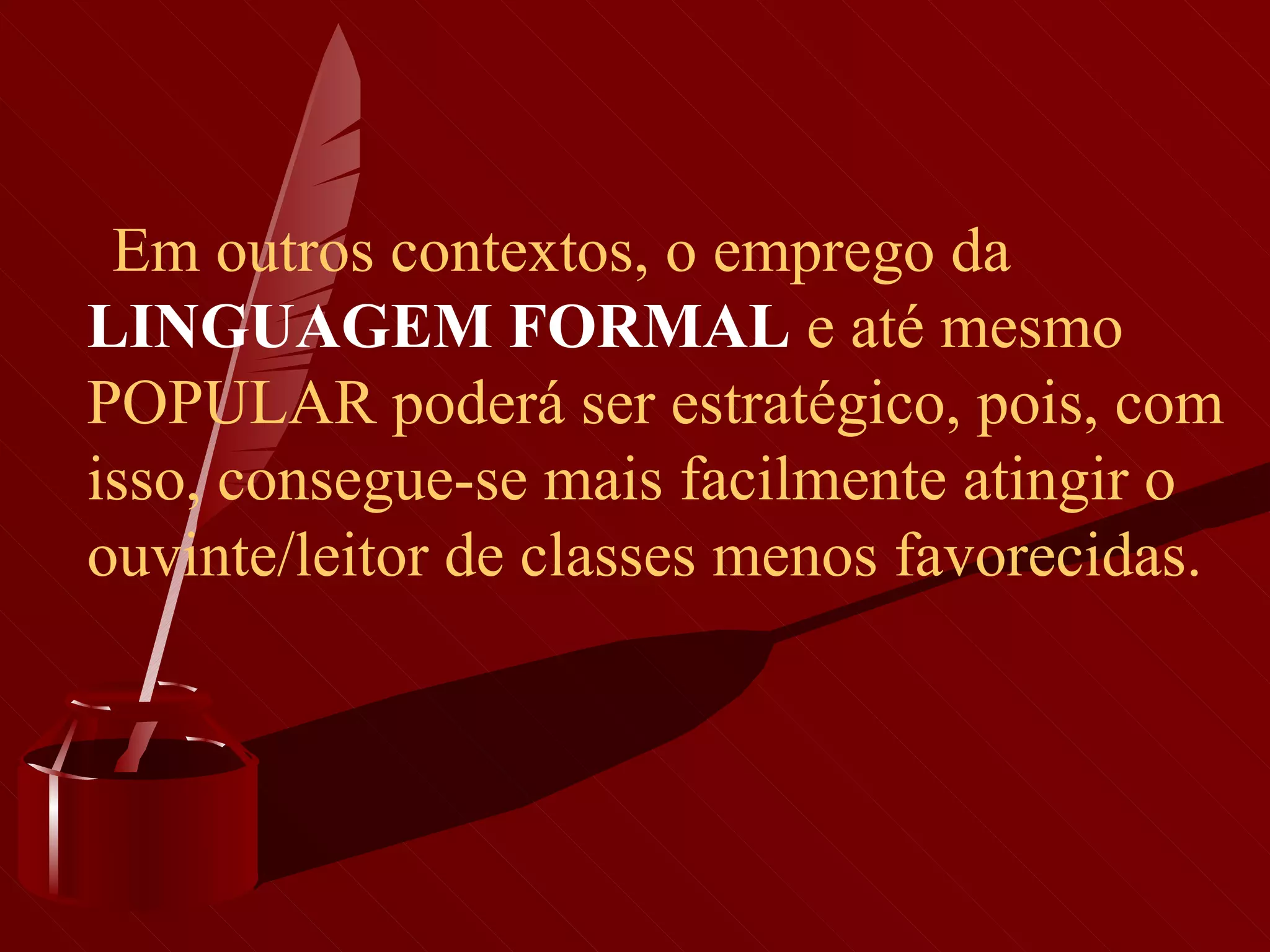        Em outros contextos, o emprego da  LINGUAGEM FORMAL  e até mesmo POPULAR poderá ser estratégico, pois, com isso, consegue-se mais facilmente atingir o ouvinte/leitor de classes menos favorecidas.   