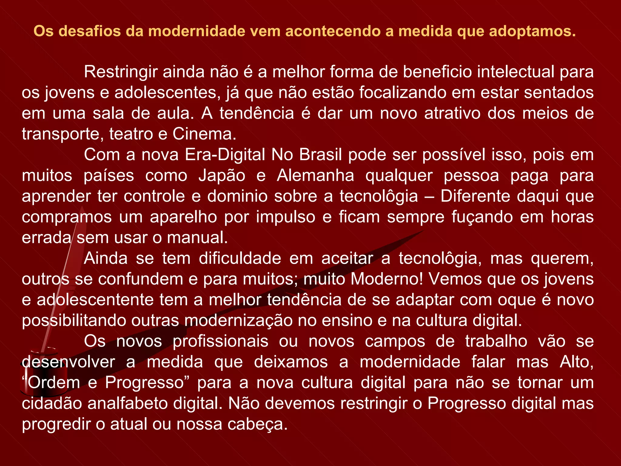 Os desafios da modernidade vem acontecendo a medida que adoptamos.   Restringir ainda não é a melhor forma de beneficio intelectual para os jovens e adolescentes, já que não estão focalizando em estar sentados em uma sala de aula. A tendência é dar um novo atrativo dos meios de transporte, teatro e Cinema. Com a nova Era-Digital No Brasil pode ser possível isso, pois em muitos países como Japão e Alemanha qualquer pessoa paga para aprender ter controle e dominio sobre a tecnolôgia – Diferente daqui que compramos um aparelho por impulso e ficam sempre fuçando em horas errada sem usar o manual. Ainda se tem dificuldade em aceitar a tecnolôgia, mas querem, outros se confundem e para muitos; muito Moderno! Vemos que os jovens e adolescentente tem a melhor tendência de se adaptar com oque é novo possibilitando outras modernização no ensino e na cultura digital. Os novos profissionais ou novos campos de trabalho vão se desenvolver a medida que deixamos a modernidade falar mas Alto, “Ordem e Progresso” para a nova cultura digital para não se tornar um cidadão analfabeto digital. Não devemos restringir o Progresso digital mas progredir o atual ou nossa cabeça. 
