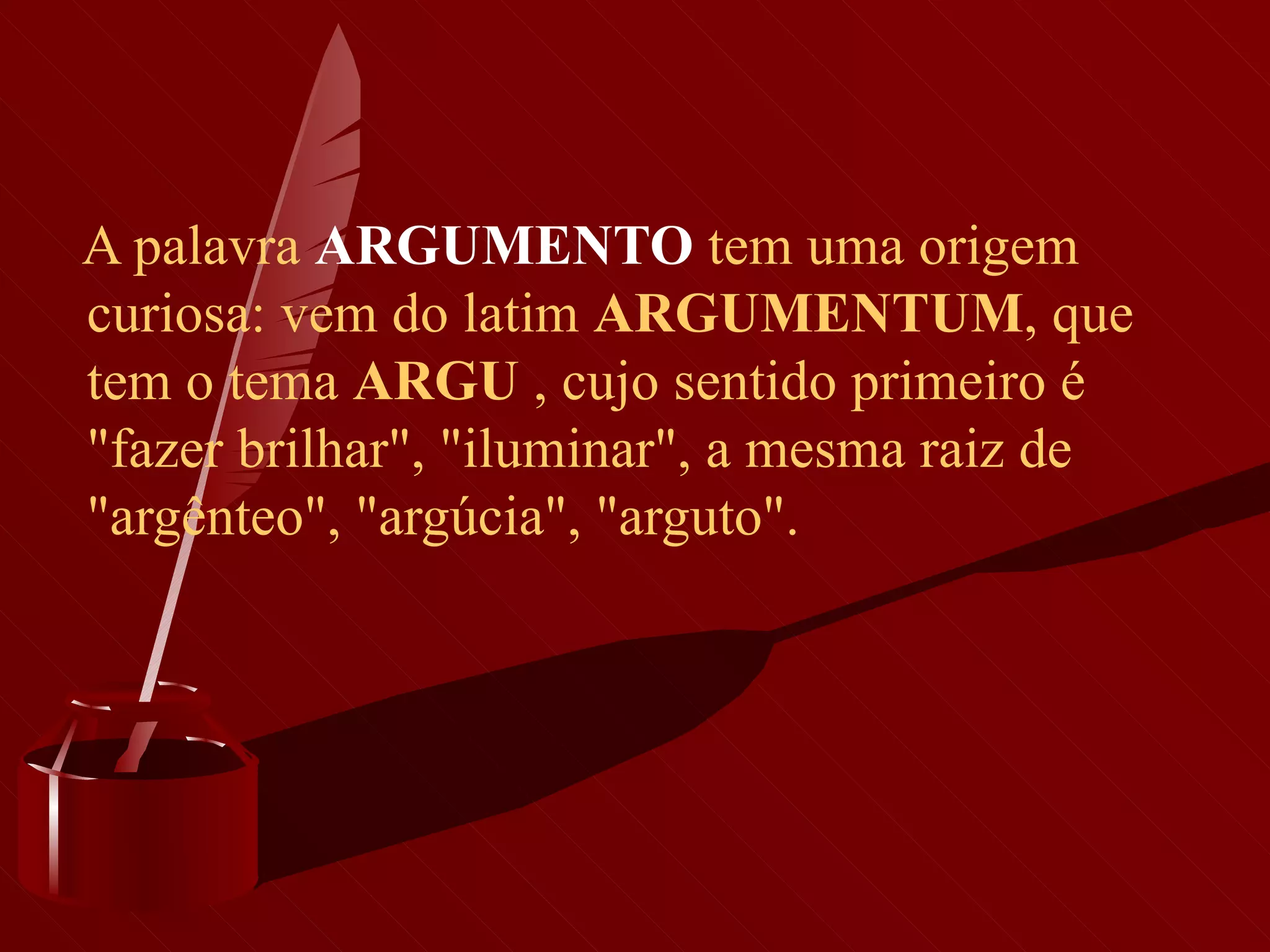 A palavra  ARGUMENTO  tem uma origem curiosa: vem do latim  ARGUMENTUM , que tem o tema  ARGU  , cujo sentido primeiro é "fazer brilhar", "iluminar", a mesma raiz de "argênteo", "argúcia", "arguto". 