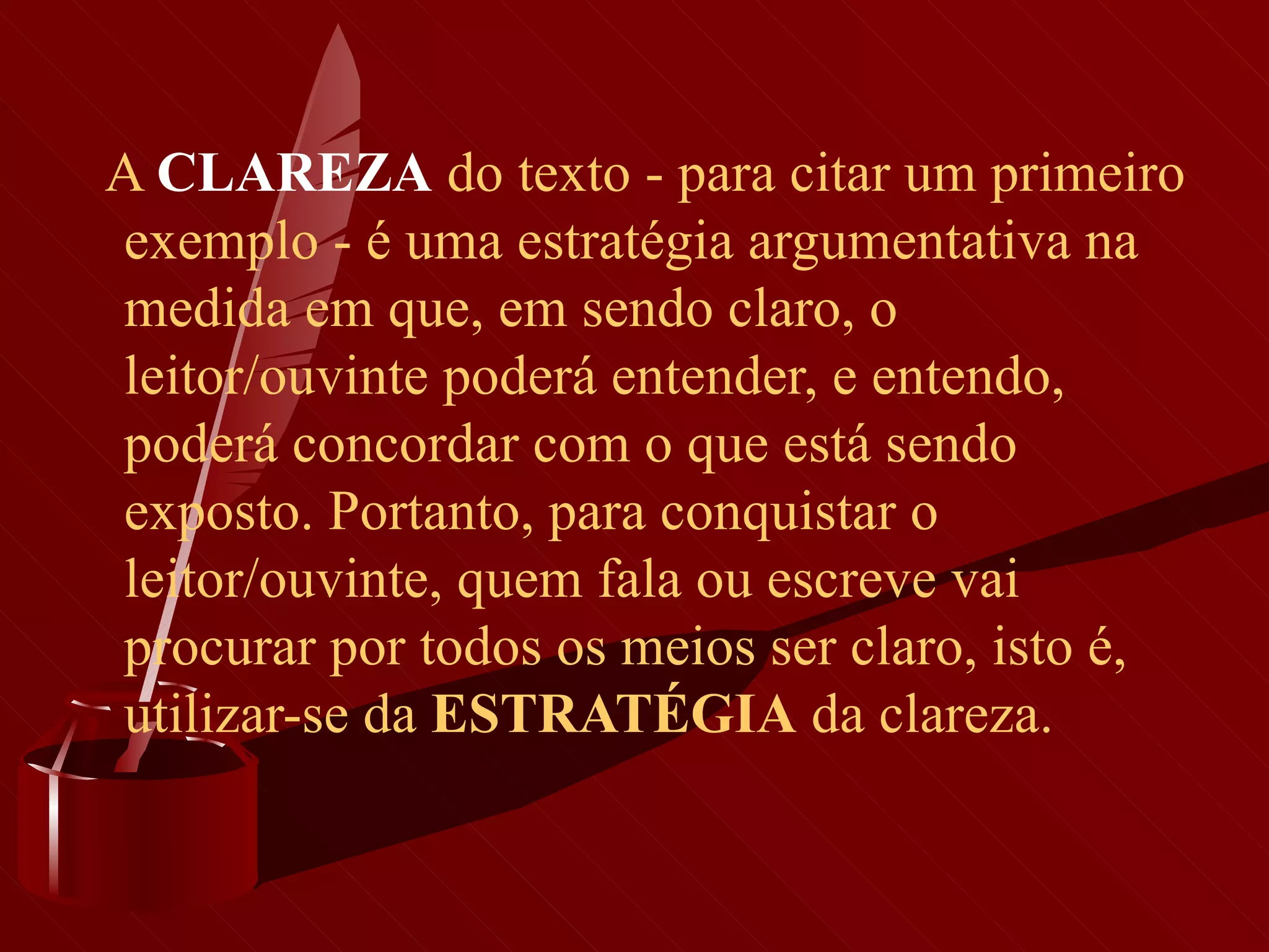       A  CLAREZA   do texto - para citar um primeiro exemplo - é uma estratégia argumentativa na medida em que, em sendo claro, o leitor/ouvinte poderá entender, e entendo, poderá concordar com o que está sendo exposto. Portanto, para conquistar o leitor/ouvinte, quem fala ou escreve vai procurar por todos os meios ser claro, isto é, utilizar-se da  ESTRATÉGIA  da clareza.  