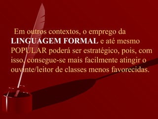        Em outros contextos, o emprego da  LINGUAGEM FORMAL  e até mesmo POPULAR poderá ser estratégico, pois, com isso, consegue-se mais facilmente atingir o ouvinte/leitor de classes menos favorecidas.   