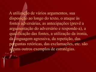 A utilização de vários argumentos, sua disposição ao longo do texto, o ataque às fontes adversárias, as antecipações (prevê a argumentação do adversário e responde-a), a qualificação das fontes, a utilização da ironia, da linguagem agressiva, da repetição, das perguntas retóricas, das exclamações, etc. são alguns outros exemplos de estratégias.  