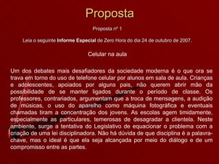 Proposta Proposta nº 1 Leia o seguinte  Informe Especial  de Zero Hora do dia 24 de outubro de 2007. Celular na aula Um dos debates mais desafiadores da sociedade moderna é o que ora se trava em torno do uso de telefone celular por alunos em sala de aula. Crianças e adolescentes, apoiados por alguns pais, não querem abrir mão da possibilidade de se manter ligados durante o período de classe. Os professores, contrariados, argumentam que a troca de mensagens, a audição de músicas, o uso do aparelho como máquina fotográfica e eventuais chamadas tiram a concentração dos jovens. As escolas agem timidamente, especialmente as particulares, temerosas de desagradar a clientela. Neste ambiente, surge a tentativa do Legislativo de equacionar o problema com a criação de uma lei disciplinadora. Não há dúvida de que disciplina é a palavra-chave, mas o ideal é que ela seja alcançada por meio do diálogo e de um compromisso entre as partes. 