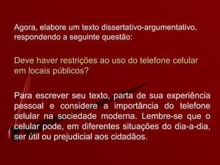 Agora, elabore um texto dissertativo-argumentativo, respondendo a seguinte questão: Deve haver restrições ao uso do telefone celular em locais públicos? Para escrever seu texto, parta de sua experiência pessoal e considere a importância do telefone celular na sociedade moderna. Lembre-se que o celular pode, em diferentes situações do dia-a-dia, ser útil ou prejudicial aos cidadãos. 