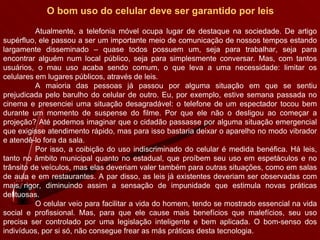 O bom uso do celular deve ser garantido por leis Atualmente, a telefonia móvel ocupa lugar de destaque na sociedade. De artigo supérfluo, ele passou a ser um importante meio de comunicação de nossos tempos estando largamente disseminado – quase todos possuem um, seja para trabalhar, seja para encontrar alguém num local público, seja para simplesmente conversar. Mas, com tantos usuários, o mau uso acaba sendo comum, o que leva a uma necessidade: limitar os celulares em lugares públicos, através de leis.  A maioria das pessoas já passou por alguma situação em que se sentiu prejudicada pelo barulho do celular de outro. Eu, por exemplo, estive semana passada no cinema e presenciei uma situação desagradável: o telefone de um espectador tocou bem durante um momento de suspense do filme. Por que ele não o desligou ao começar a projeção? Até podemos imaginar que o cidadão passasse por alguma situação emergencial que exigisse atendimento rápido, mas para isso bastaria deixar o aparelho no modo vibrador e atendê-lo fora da sala. Por isso, a coibição do uso indiscriminado do celular é medida benéfica. Há leis, tanto no âmbito municipal quanto no estadual, que proíbem seu uso em espetáculos e no trânsito de veículos, mas elas deveriam valer também para outras situações, como em salas de aula e em restaurantes. A par disso, as leis já existentes deveriam ser observadas com mais rigor, diminuindo assim a sensação de impunidade que estimula novas práticas delituosas.  O celular veio para facilitar a vida do homem, tendo se mostrado essencial na vida social e profissional. Mas, para que ele cause mais benefícios que malefícios, seu uso precisa ser controlado por uma legislação inteligente e bem aplicada. O bom-senso dos indivíduos, por si só, não consegue frear as más práticas desta tecnologia. 