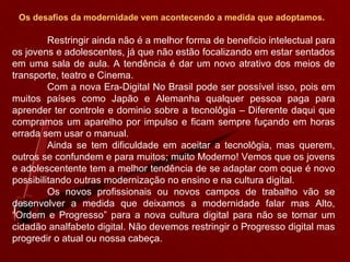Os desafios da modernidade vem acontecendo a medida que adoptamos.   Restringir ainda não é a melhor forma de beneficio intelectual para os jovens e adolescentes, já que não estão focalizando em estar sentados em uma sala de aula. A tendência é dar um novo atrativo dos meios de transporte, teatro e Cinema. Com a nova Era-Digital No Brasil pode ser possível isso, pois em muitos países como Japão e Alemanha qualquer pessoa paga para aprender ter controle e dominio sobre a tecnolôgia – Diferente daqui que compramos um aparelho por impulso e ficam sempre fuçando em horas errada sem usar o manual. Ainda se tem dificuldade em aceitar a tecnolôgia, mas querem, outros se confundem e para muitos; muito Moderno! Vemos que os jovens e adolescentente tem a melhor tendência de se adaptar com oque é novo possibilitando outras modernização no ensino e na cultura digital. Os novos profissionais ou novos campos de trabalho vão se desenvolver a medida que deixamos a modernidade falar mas Alto, “Ordem e Progresso” para a nova cultura digital para não se tornar um cidadão analfabeto digital. Não devemos restringir o Progresso digital mas progredir o atual ou nossa cabeça. 