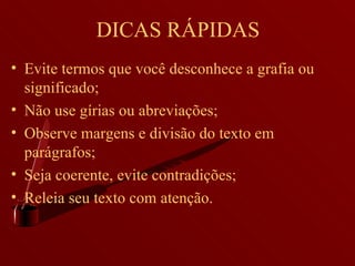 DICAS RÁPIDAS Evite termos que você desconhece a grafia ou significado; Não use gírias ou abreviações; Observe margens e divisão do texto em parágrafos; Seja coerente, evite contradições; Releia seu texto com atenção. 