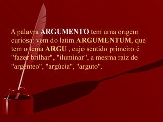A palavra  ARGUMENTO  tem uma origem curiosa: vem do latim  ARGUMENTUM , que tem o tema  ARGU  , cujo sentido primeiro é "fazer brilhar", "iluminar", a mesma raiz de "argênteo", "argúcia", "arguto". 