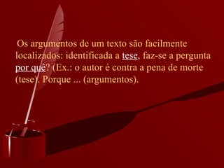      Os argumentos de um texto são facilmente localizados: identificada a  tese , faz-se a pergunta  por quê ? (Ex.: o autor é contra a pena de morte (tese). Porque ... (argumentos). 