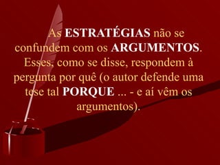       As  ESTRATÉGIAS  não se confundem com os  ARGUMENTOS . Esses, como se disse, respondem à pergunta por quê (o autor defende uma tese tal  PORQUE  ... - e aí vêm os argumentos).        