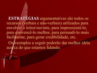       ESTRATÉGIAS  argumentativas são todos os recursos (verbais e não-verbais) utilizados para envolver o leitor/ouvinte, para impressioná-lo, para convencê-lo melhor, para persuadi-lo mais facilmente, para gerar credibilidade, etc.       Os exemplos a seguir poderão dar melhor idéia acerca do que estamos falando.  