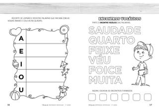 16 17
2ÊFLQDGH REFORÇO ESCOLAR – 1O
ANO 2ÊFLQDGH REFORÇO ESCOLAR – 1O
ANO
ENCONTROS VOCÁLICOS
PINTE O ENCONTRO VOCÁLICO DAS PALAVRAS.
AGORA, ESCREVA OS ENCONTROS FORMADOS.
SAUDADE
QUARTO
FEIXE
VÉU
FOICE
MUITA
RECORTE DE JORNAIS E REVISTAS PALAVRAS QUE INICIAM COM AS
VOGAIS ABAIXO E COLE-AS NO QUADRO.
A
E
I
O
U
AU UA EI EU OI UI
AU
UA
EI
ÉU
OI
UI
RESPOSTA PESSOAL.
 